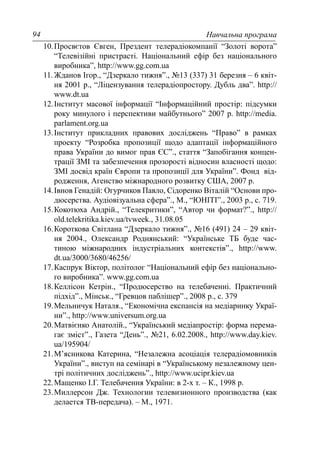 Навчальна програма94
10.Просвєтов Євген, Прездент телерадіокомпанії “Золоті ворота”
“Телевізійні пристрасті. Національний ефір без національного
виробника”, http://www.gg.com.ua
11.Жданов Ігор., “Дзеркало тижня”., №13 (337) 31 березня – 6 квіт-
ня 2001 р., “Ліцензування телерадіопростору. Дубль два”. http://
www.dt.ua
12.Інститут масової інформації “Інформаційний простір: підсумки
року минулого і перспективи майбутнього” 2007 р. http://media.
parlament.org.ua
13.Інститут прикладних правових досліджень “Право” в рамках
проекту “Розробка пропозиції щодо адаптації інформаційного
права України до вимог прав ЄС”., стаття “Запобігання концен-
трації ЗМІ та забезпечення прозорості відносин власності щодо:
ЗМІ досвід країн Європи та пропозиції для України”. Фонд від-
родження, Агенство міжнародного розвитку США, 2007 р.
14.Івнов Генадій: Огурчиков Павло, Сідоренко Віталій “Основи про-
дюсерства. Аудіовізуальна сфера”., М., “ЮНІТІ”., 2003 р., с. 719.
15.Кокотюха Андрій., “Телекритики”, “Автор чи формат?”., http://
old.telekritika.kiev.ua/tvweek., 31.08.05
16.Короткова Світлана “Дзеркало тижня”., №16 (491) 24 – 29 квіт-
ня 2004., Олександр Роднянський: “Українське ТБ буде час-
тиною міжнародних індустріальних контекстів”., http://www.
dt.ua/3000/3680/46256/
17.Каспрук Віктор, політолог “Національний ефір без національно-
го виробника”. www.gg.com.ua
18.Келлісон Кетрін., “Продюсерство на телебаченні. Практичний
підхід”., Мінськ., “Гревцов паблішер”., 2008 р., с. 379
19.Мельничук Наталя., “Економічна експансія на медіаринку Украї-
ни”., http://www.universum.org.ua
20.Матвієнко Анатолій., “Український медіапростір: форма перема-
гає зміст”., Газета “День”., №21, 6.02.2008., http://www.day.kiev.
ua/195904/
21.М’ясникова Катерина, “Незалежна асоціація телерадіомовників
України”., виступ на семінарі в “Українському незалежному цен-
трі політичних досліджень”., http://www.ucipr.kiev.ua
22.Мащенко І.Г. Телебачення України: в 2-х т. – К., 1998 р.
23.Миллерсон Дж. Технологии телевизионного производства (как
делается ТВ-передача). – М., 1971.
 