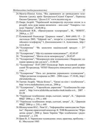 Медіаосвіта (медіаграмотність) 95
24.Мунгіу-Піппіді Аліна, “Від державного до громадського теле-
бачення (досвід країн Центрально-Східної Європи”, Переклад
Оксани Гриценко, “Діалог.UA” www.mcenter.org.ua
25.Окара Андрій: “Український медіапростір скуплено оптом та в
роздріб, хоча дуже важко визначити – ким саме” “Говорить і по-
казує Україна”, 26.06.06 р.
26.Падейский В.В., «Проектування телепрограм”., М., “ЮНІТІ”,
2004 р., с. 237
27.Рутковський Олександр “Дзеркало тижня”., №44 (469) 15 – 21
листопада 2003, “Ефірний час”., інтерв’ю з учасниками “Євра-
зійського телефоруму” І. Дзялошинським і А. Асмоловим., http://
www.dt.ua
28.“Телекритика” “Як захистити національний продукт – 2?”
18.11.02
29.“Телекритика”, “Що під шапкою-невидимкою?”., 02.05.07
30. “Телекритика”, “Життя після меморандуму”., 28.02.07
31.“Телекритика”, “Меморандум між телеканалами і Нацрадою: од-
накові правила гри для всіх”., 13.06.05
32.“Телекритика” 18.07.2005 Олександр Зирін незалежний україн-
ський ТБ-продюсер, “НТКУ Наказують поводитись: репліка жор-
стка…”
33.“Телекритика” “Пять лет развития украинского телевидения”.,
“Оброз розвития телерынка за 2001 – 2006 годы». 17.10.06., http://
old.telekritika.ua.
34.Танчик Андрій, “Медіа Бізнес”., “Гроші на кіно і телебачення”.,
http://www.mediabusiness.com.ua., 2006 р.
35.“Телекритика”., “Європейська директива” “Телебачення без кор-
донів”., http://www.telekritika.ua/media-rinok/media-svit., 2007 –
03-20
36.“Українське телебачення: вчора, сьогодні, завтра”., К., “Дирекція
ФВД” 2006 р. с. 199, с. 648
37.“Українське телебачення: вчора, сьогодні, завтра”., К., “Дирекція
ФВД” 2006 р. с. 210, с. 648
38.Шемшученко Ю.С., Чиж І.С., “Інформаційне законодавство Укра-
їни”. Науково-практичний коментар, К. ТОВ Видавництво “Юри-
дична думка”, 2006 р. Закон України “Про телебачення і радіо-
мовлення”., с. 230.
39.Цвик В. Л. Украинское телевидение: опыт, практика, проблемы. –
К.: Мистецтво 1985
 