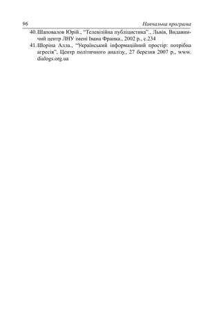 Навчальна програма96
40.Шаповалов Юрій., “Телевізійна публіцистика”., Львів, Видавни-
чий центр ЛНУ імені Івана Франка., 2002 р., с.234
41.Шоріна Алла., “Український інформаційний простір: потрібна
агресія”, Центр політичного аналізу., 27 березня 2007 р., www.
dialogs.org.ua
 