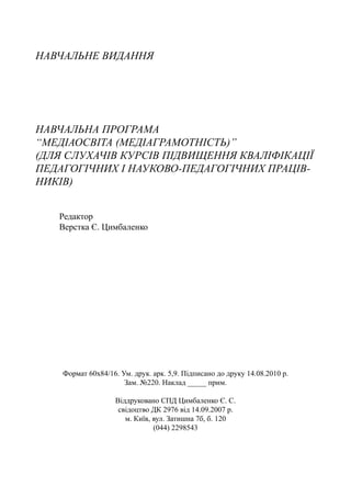 НАВЧАЛЬНЕ ВИДАННЯ
НАВЧАЛЬНА ПРОГРАМА
“МЕДІАОСВІТА (МЕДІАГРАМОТНІСТЬ)”
(ДЛЯ СЛУХАЧІВ КУРСІВ ПІДВИЩЕННЯ КВАЛІФІКАЦІЇ
ПЕДАГОГІЧНИХ І НАУКОВО-ПЕДАГОГІЧНИХ ПРАЦІВ-
НИКІВ)
Редактор
Верстка Є. Цимбаленко
Формат 60х84/16. Ум. друк. арк. 5,9. Підписано до друку 14.08.2010 р.
Зам. №220. Наклад _____ прим.
Віддруковано СПД Цимбаленко Є. С.
свідоцтво ДК 2976 від 14.09.2007 р.
м. Київ, вул. Затишна 7б, б. 120
(044) 2298543
 