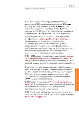 
СОЦИАЛЬНО ЗАЩИЩЕННЫЙ ГОРОД
СОЦИАЛЬНОЗАЩИЩЕННЫЙГОРОД
В Москве сегодня трудоустроены более 86 тыс.
инвалидов. В 2011 году было создано более 8,2 тыс.
рабочих мест для инвалидов, что в 4 раза больше,
чем в 2010 году, в 2012 году создано еще 2,5 тыс.
рабочих мест. С 2013 по 2016 годы дополнительно будет
создано более 10 тыс. рабочих мест для инвалидов.
Правительство Москвы внедряет самые передовые
и эффективные методы реабилитации инвалидов,
существующие сегодня в мировой социальной
и медицинской практике. Профилактика, ранняя
диагностика и своевременная квалифицированная
реабилитация инвалидов, в том числе детей-инвалидов,
позволяет интегрировать их в социальную среду
и обеспечить им наибольшую независимость.
В 2011–2012 годах в Москве были открыты новые специа-
лизированные центры реабилитации для инвали-
дов, в том числе молодого возраста вследствие ДЦП, забо-
леваний и травм позвоночника, психических расстройств.
В настоящее время в Москве работают 11 реабилитацион-
ных центров и 87 отделений социальной реабилитации
в шаговой доступности. К концу 2016 года будет открыто
13 новых реабилитационных центров и отделений.
Это позволит охватить реабилитационными услугами
100% нуждающихся инвалидов.
В 2011 году в городе открыт Ресурсный центр для ин-
валидов. Это демонстрационная площадка, позволяющая
осуществлять индивидуальный подбор высоко-
технологичных средств реабилитации.
В 2012–2016 годах на закупку технических средств реа-
билитации из столичного бюджета будет израсходовано
более 7,6 млрд рублей.
 