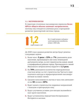 
МОБИЛЬНЫЙ ГОРОД
1.1. МЕТРОПОЛИТЕН
В структуре столичных пассажирских перевозок более
60% от общего объема занимает метрополитен,
поэтому ему отводится ключевая роль в программе
развития транспортной системы города.
До 2020 года в рамках развития метро будут решены
следующие задачи:
1. Более чем в 3 раза (с 23% до 7%) уменьшится доля
населения, проживающего вне зоны пешеходной
доступности метро, за счет строительства новых линий
в периферийных районах города. Протяженность линий
Московского метрополитена вырастет в 1,5 раза.
2. На 70% уменьшится количество перегруженных
участков метро за счет строительства Третьего пере-
садочного контура и перераспределения пассажиро-
потоков на новые линии.
3. Средняя наполняемость вагона в часы пик уменьшит-
ся на 30 человек (20%).
4. Будет начато строительство хордовых направлений
с выходом в пригородную зону.
5. Будут улучшены условия для поездок маломобиль-
ных групп населения.
6. Будут установлены передатчики беспроводного
Интернета в вагонах.
1,2 На 1,2 млрд человек в год увели-
чится пропускная способность
метро к 2020 году.
млрд человек в год
МОБИЛЬНЫЙГОРОД
 
