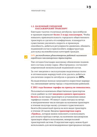 
МОБИЛЬНЫЙ ГОРОД
1.2. НАЗЕМНЫЙ ГОРОДСКОЙ
ПАССАЖИРСКИЙ ТРАНСПОРТ
Ежегодно тысячи столичных автобусов, троллейбусов
и трамваев перевозят более 2 млрд пассажиров. Чтобы
повысить привлекательность городского общественного
транспорта и сделать его комфортным, планируется
существенно увеличить скорость и провозную
способность, добиться регулярности движения, обновить
подвижной состав и приспособить инфраструктуру
для нужд маломобильных категорий граждан.
Уже сегодня благодаря массовому обновлению подвиж-
ного состава основу парка «Мосгортранса» составляет
современный низкопольный подвижной состав.
За счет введения в эксплуатацию выделенных полос
и оптимизации маршрутной сети удалось добиться
увеличения скорости автобусов в среднем на 20%.
На выделенных полосах запускаются скоростные маршру-
ты, связывающие центр города с отдаленными районами.
С 2011 года базовые тарифы на проезд не повышались.
Пользоваться наземным общественным транспортом
стало удобнее за счет введения единого проездного
билета на все виды транспорта и установления новых
тарифных планов: «90 минут» (одна поездка на метро
и неограниченное число поездок на наземном транспорте
в течение полутора часов), суточного туристического
билета (безлимитный проезд на всех видах транспорта
в течение 24 часов). Введена транспортная карта
«Тройка», которую можно пополнять и использовать
для оплаты проезда в метро, на наземном пассажирском
транспорте общего пользования, монорельсовой
транспортной системе. В перспективе карту можно будет
использовать для железнодорожных пригородных поездок.
64% респондентов удовлетворены работой наземного
городского пассажирского транспорта.
МОБИЛЬНЫЙГОРОД
 
