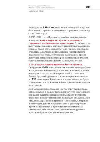 Приоритеты развития Москвы
«Москва – город, удобный для жизни» 
МОБИЛЬНЫЙ ГОРОД
Ежегодно до 880 млн пассажиров пользуются правом
бесплатного проезда на наземном городском пассажир-
ском транспорте.
В 2013–2014 годах Правительство Москвы разработает
и внедрит новую маршрутную сеть наземного
городского пассажирского транспорта. В единую сеть
будут интегрированы частные транспортные компании,
которые будут обязаны работать по единым городским
стандартам, включая использование низкопольного
подвижного состава, соблюдение расписания, провоз
льготных категорий пассажиров. Постепенно в Москве
будет ликвидирована система маршрутных такси.
В 2014 году в Москве появится новый трамвай.
Он будет на 100% низкопольным, что обеспечит удобство
и скорость посадки и высадки для всех пассажиров, в том
числе для пожилых людей и родителей с колясками.
Вагоны будут оборудованы кондиционерами и вмещать
до 250 пассажиров. Кроме того, в новые вагоны не будут
устанавливаться турникеты и будет организована посадка
во все двери.
Для запуска нового трамвая идет реконструкция трам-
вайных путей. В дальнейшем планируется восстановить
ряд ранее существовавших линий, а также построить
несколько новых трамвайных линий для обслуживания
отдаленных районов: Бирюлево, Ивановское, Северный
и некоторых других. Строительство и реконструкция
путей выполняются с применением современных
технологий, обеспечивающих пониженный уровень
шума и вибрации при движении трамвая.
 