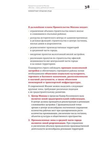 Приоритеты развития Москвы
«Москва – город, удобный для жизни» 
КОМФОРТНАЯ ГОРОДСКАЯ СРЕДА
В дальнейшие планы Правительства Москвы входит:
• ограничение объемов строительства нового жилья
в сложившихся спальных районах;
• разгрузка исторического центра от административных
и деловых функций: строительство в центре гостиниц,
жилых домов и апартаментов;
• редевелопмент производственных территорий
в срединной части города;
• внедрение проектов малоэтажной жилой застройки;
• реализация проектов по строительству офисной
недвижимости вне центральной части города
и на новых территориях.
Планируется строго соблюдать принцип комплексной
застройки и обеспечивать строящиеся районы всеми
необходимыми объектами социально-культурного,
торгового и бытового назначения, расположенными
в шаговой доступности, а также объектами
инженерной и транспортной инфраструктуры.
В современной Москве можно выделить следующие
крупные зоны, требующие различных подходов
к их градостроительному развитию.
1. Центр Москвы в пределах Камер-Коллежского вала
является зоной градостроительной стабилизации.
В центре должна проводиться реконструкция и реновация
сложившейся застройки. С функциональной точки
зрения в центре целесообразно постепенное сокращение
количества рабочих мест при одновременном росте
количества проживающих, увеличении числа гостиниц,
объектов культуры и общественного пространства.
2. Промышленные зоны в средней части города
являются зоной реорганизации. При сохранении
и увеличении объемов промышленно-производственной
деятельности целесообразна реновация территорий
 