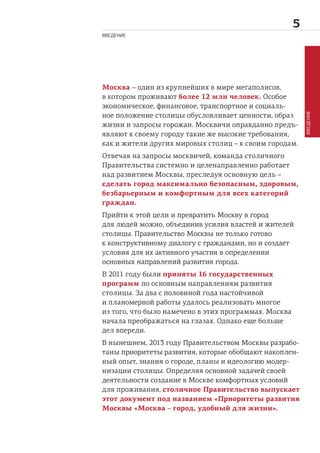 
Москва – один из крупнейших в мире мегаполисов,
в котором проживают более 12 млн человек. Особое
экономическое, финансовое, транспортное и социаль-
ное положение столицы обусловливает ценности, образ
жизни и запросы горожан. Москвичи оправданно предъ-
являют к своему городу такие же высокие требования,
как и жители других мировых столиц – к своим городам.
Отвечая на запросы москвичей, команда столичного
Правительства системно и целенаправленно работает
над развитием Москвы, преследуя основную цель –
сделать город максимально безопасным, здоровым,
безбарьерным и комфортным для всех категорий
граждан.
Прийти к этой цели и превратить Москву в город
для людей можно, объединив усилия властей и жителей
столицы. Правительство Москвы не только готово
к конструктивному диалогу с гражданами, но и создает
условия для их активного участия в определении
основных направлений развития города.
В 2011 году были приняты 16 государственных
программ по основным направлениям развития
столицы. За два с половиной года настойчивой
и планомерной работы удалось реализовать многое
из того, что было намечено в этих программах. Москва
начала преображаться на глазах. Однако еще больше
дел впереди.
В нынешнем, 2013 году Правительством Москвы разрабо-
таны приоритеты развития, которые обобщают накоплен-
ный опыт, знания о городе, планы и идеологию модер-
низации столицы. Определяя основной задачей своей
деятельности создание в Москве комфортных условий
для проживания, столичное Правительство выпускает
этот документ под названием «Приоритеты развития
Москвы «Москва – город, удобный для жизни».
ВВЕДЕНИЕ
ВВЕДЕНИЕ
 