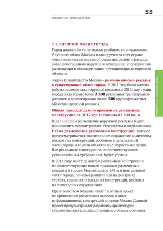 
КОМФОРТНАЯ ГОРОДСКАЯ СРЕДА
КОМФОРТНАЯГОРОДСКАЯСРЕДА
2.5. ВНЕШНИЙ ОБЛИК ГОРОДА
Город должен быть не только удобным, но и красивым.
Улучшить облик Москвы планируется за счет ограни-
чения количества наружной рекламы, ремонта фасадов,
совершенствования наружного освещения, упорядочения
размещения и стандартизации нестационарных торговых
объектов.
Задача Правительства Москвы – разумно вписать рекламу
в существующий облик города. В 2011 году были начаты
работы по демонтажу наружной рекламы, в 2012 году с улиц
города было убрано более 2 200 рекламных транспарантов-
растяжек и демонтировано свыше 300 крупноформатных
объектов наружной рекламы.
Общая площадь демонтированных рекламных
конструкций за 2012 год составила 87 300 кв. м.
В дальнейшем размещение наружной рекламы будет
происходить подконтрольно. Утверждена и опубликована
Схема размещения рекламных конструкций, которой
предусматривается значительное сокращение количества
рекламных конструкций, особенно в центральной
части города и вблизи объектов культурного наследия.
Все рекламные конструкции, не соответствующие
установленным требованиям, будут убраны.
В 2013 году начат демонтаж рекламных конструкций,
не соответствующих новым правилам размещения
рекламы в городе Москве: щитов 6х3 м в центральной
части города, панель-кронштейнов на фонарных
столбах, крышных и фасадных конструкций, рекламы
на пешеходных ограждениях.
Правительством Москвы начат пилотный проект
по организации размещения вывесок и иных
информационных конструкций в городе Москве. Данный
проект предусматривает разработку архитектурно-
художественных концепций внешнего облика ключевых
 
