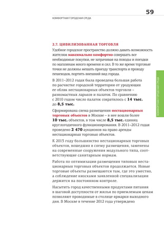 
КОМФОРТНАЯ ГОРОДСКАЯ СРЕДА
КОМФОРТНАЯГОРОДСКАЯСРЕДА
2.7. ЦИВИЛИЗОВАННАЯ ТОРГОВЛЯ
Удобное городское пространство должно давать возможность
жителям максимально комфортно совершать все
необходимые покупки, не затрачивая на походы и поездки
по магазинам много времени и сил. В то же время торговые
точки не должны мешать проезду транспорта и проходу
пешеходов, портить внешний вид города.
В 2011–2012 годах была проведена большая работа
по расчистке городской территории от уродующих
ее облик нестационарных объектов торговли –
разномастных ларьков и палаток. По сравнению
с 2010 годом число палаток сократилось с 14 тыс.
до 8,5 тыс.
Сформирована схема размещения нестационарных
торговых объектов в Москве – в нее вошли более
10 тыс. объектов, в том числе 8,5 тыс. единиц
круглогодичного функционирования. В 2011–2012 годах
проведено 2 470 аукционов на право аренды
нестационарных торговых объектов.
К 2013 году большинство нестационарных торговых
объектов, вошедших в схему размещения, заменены
на современные сооружения модульного типа, соот-
ветствующие санитарным нормам.
Работа по оптимизации размещения типовых неста-
ционарных торговых объектов продолжается. Новые
торговые объекты размещаются там, где это уместно,
а соблюдение киосками заявленной специализации
держится на постоянном контроле.
Насытить город качественными продуктами питания
в шаговой доступности от жилья по приемлемым ценам
позволяют проводимые в столице ярмарки выходного
дня. В Москве в течение 2012 года утверждено
 