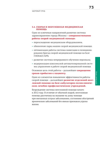 
ЗДОРОВЫЙ ГОРОД
ЗДОРОВЫЙГОРОД
3.4. СКОРАЯ И НЕОТЛОЖНАЯ МЕДИЦИНСКАЯ
ПОМОЩЬ
Одно из ключевых направлений развития системы
здравоохранения города Москвы – совершенствование
работы скорой медицинской помощи:
• переоснащение медицинским оборудованием;
• обновление парка машин скорой медицинской помощи;
• оптимизация работы системы навигации и позициони-
рования бригад скорой медицинской помощи на базе
ГЛОНАСС/GPS;
• развитие системы непрерывного обучения персонала;
• модернизация комплексной автоматизированной систе-
мы управления в работе скорой медицинской помощи.
Основная цель этой работы – дальнейшее сокращение
сроков прибытия к пациенту.
Один из элементов повышения эффективности работы
скорой помощи – дальнейшее развитие отделений неот-
ложной помощи на базе амбулаторно-поликлиниче-
ских лечебно-профилактических учреждений.
Возрождение системы неотложной помощи начато
в 2012 году. В отличие от обычной скорой, неотложная
помощь рассчитана на оказание на дому помощи
при внезапных острых заболеваниях, состояниях обострений
хронических заболеваний без явных признаков угрозы
жизни.
 