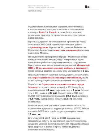 Приоритеты развития Москвы
«Москва – город, удобный для жизни» 
ЗДОРОВЫЙ ГОРОД
В дальнейшем планируется осуществление перехода
к использованию моторного топлива экологического
стандарта Евро-5 и Евро-6, а также более широкая
реализация проектов по применению альтернативных
видов топлива.
В рамках Адресной инвестиционной программы города
Москвы на 2012–2014 годы осуществляются работы
по реконструкции Угрешских, Сетуньских, Войковских,
Котляково-Коломенских очистных сооружений сточных
вод города Москвы.
На крупнейшем предприятии города – Московском нефте-
перерабатывающем заводе (НПЗ) – завершаются пуско-
наладочные работы на закрытых очистных сооружениях.
В результате этих экологических мероприятий Московский
НПЗ в 20 раз сократит вредные выбросы в атмосферу.
Сброс вредных веществ в Москву-реку уменьшится в 6 раз.
После длительной судебной процедуры был окончатель-
но закрыт цементный элеватор в Печатниках, пыль
от которого распространялась на целые микрорайоны.
Разработана Отраслевая схема озеленения города
Москвы, в соответствии с которой в 2012 году было
высажено более 40 тыс. деревьев, что в 2 раза больше,
чем в 2011 году и в 20 раз больше, чем в 2010 году.
В 2013 году планируется высадить 38,6 тыс. деревьев,
78,6 тыс. кустарников, создать 59,5 га объектов
озеленения.
Большое внимание уделяется развитию системы особо
охраняемых природных территорий города (ООПТ). Общая
площадь ООПТ на «старой» территории города – около
17 тыс. га.
В течение 2011–2013 годов на ООПТ проводились
масштабные работы по санитарной очистке территории,
созданию условий для отдыха жителей города (прокладка
троп здоровья и лыжных трасс, создание детских
и спортивных площадок).
 