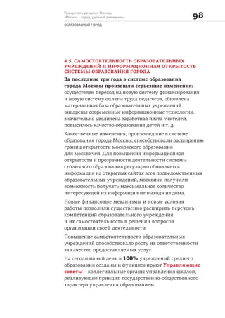 Приоритеты развития Москвы
«Москва – город, удобный для жизни» 
ОБРАЗОВАННЫЙ ГОРОД
4.5. САМОСТОЯТЕЛЬНОСТЬ ОБРАЗОВАТЕЛЬНЫХ
УЧРЕЖДЕНИЙ И ИНФОРМАЦИОННАЯ ОТКРЫТОСТЬ
СИСТЕМЫ ОБРАЗОВАНИЯ ГОРОДА
За последние три года в системе образования
города Москвы произошли серьезные изменения:
осуществлен переход на новую систему финансирования
и новую систему оплаты труда педагогов, обновлена
материальная база образовательных учреждений,
внедрены современные информационные технологии,
значительно увеличена заработная плата учителей,
повысилось качество образования детей и т. д.
Качественные изменения, произошедшие в системе
образования города Москвы, способствовали расширению
границ открытости московского образования
для москвичей. Для повышения информационной
открытости и прозрачности деятельности системы
столичного образования регулярно обновляется
информация на открытых сайтах всех подведомственных
образовательных учреждений, москвичи получили
возможность получать максимальное количество
интересующей их информации не выходя из дома.
Новые финансовые механизмы и новые условия
работы позволили существенно расширить перечень
компетенций образовательного учреждения
и их самостоятельность в решении вопросов
организации своей деятельности.
Повышение самостоятельности образовательных
учреждений способствовало росту их ответственности
за качество предоставляемых услуг.
На сегодняшний день в 100% учреждений среднего
образования созданы и функционируют Управляющие
советы – коллегиальные органы управления школой,
реализующие принцип государственно-общественного
характера управления образованием.
 