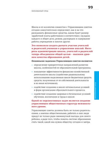 
ОБРАЗОВАННЫЙ ГОРОД
Школа и ее коллектив совместно с Управляющим советом
сегодня самостоятельно определяют, как и на что
расходовать финансовые средства, каким будет размер
заработной платы работников в соответствии с вкладом
каждого в общее дело, режим, распорядок и содержание
работы учреждения и многое другое.
Это позволило создать рычаги участия учителей
и родителей учеников в управлении школой. Инте-
ресы администрации школы, учителей и родителей
теперь объединены общей целью – высоким уров-
нем качества образования детей.
Основными задачами Управляющих советов являются:
• определение приоритетных направлений развития
школы, особенностей ее образовательной программы;
• повышение эффективности финансово-хозяйственной
деятельности школы (содействие рациональному
использованию выделяемых школе бюджетных средств,
средств, полученных от ее собственной деятельности
и из иных источников);
• содействие созданию в школе оптимальных условий
и форм организации образовательного процесса;
• содействие созданию здоровых и безопасных условий
обучения, воспитания и труда в школе.
Одной из перспективных задач является создание
управляющих общественных структур межшколь-
ного уровня.
Управляющие советы должны быть не только родитель-
скими, а именно общественными, работать в них люди
придут не только ради сиюминутной выгоды для своего
ребенка, а ради того, чтобы помочь системе образования
стать такой, какой она нужна обществу сегодня и завтра.
ОБРАЗОВАННЫЙГОРОД
 