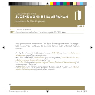 12
Wien
Im Jugendwohnheim Abraham des Don Bosco Flüchtlingswerks leben 15 unbeglei-
tete minderjährige Flüchtlinge, die ohne ihre Familien nach Österreich flüchten
mussten.
Am Tag der offenen Tür sind BesucherInnen um 13:00 Uhr zu einem interkulturellen
Mittagessen (gegen Spende) eingeladen.
Bei Kaffee und Kuchen, ab 14:00 Uhr, gibt es Gelegenheit, Gespräche mit den Mit-
arbeiterInnen und BewohnerInnen zu führen.
Um 15:00 Uhr folgt ein Impulsvortrag zum Thema „Flucht und Traumatisierung“ mit
anschließender Diskussion.
Ab 17:00 Uhr kann man am Sportplatz der Pfarre Inzersdorf-Neustift beim interkul-
turellen Fußballturnier die Mannschaften anfeuern.
Tag der offenen Tür
Jugendwohnheim Abraham
Einblicke in die Flüchtlingsarbeit
Zeit:	 13:00 - 18:00 Uhr
ort:	 Jugendwohnheim Abraham, Futterknechtgasse 35, 1230 Wien
Programm_120x120.indd 12 30.08.12 12:46
 