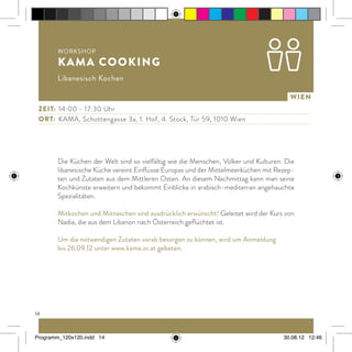 14
Wien
Die Küchen der Welt sind so vielfältig wie die Menschen, Völker und Kulturen. Die
libanesische Küche vereint Einflüsse Europas und der Mittelmeerküchen mit Rezep-
ten und Zutaten aus dem Mittleren Osten. An diesem Nachmittag kann man seine
Kochkünste erweitern und bekommt Einblicke in arabisch-mediterran angehauchte
Spezialitäten.
Mitkochen und Mitnaschen sind ausdrücklich erwünscht! Geleitet wird der Kurs von
Nadia, die aus dem Libanon nach Österreich geflüchtet ist.
Um die notwendigen Zutaten vorab besorgen zu können, wird um Anmeldung
bis 26.09.12 unter www.kama.or.at gebeten.
Workshop
KAMA cooking
Libanesisch Kochen
Zeit:	 14:00 - 17:30 Uhr
ort:	 KAMA, Schottengasse 3a, 1. Hof, 4. Stock, Tür 59, 1010 Wien
Programm_120x120.indd 14 30.08.12 12:46
 