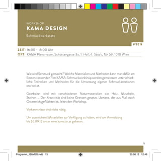 15
Wien
Wie wird Schmuck gemacht? Welche Materialien und Methoden kann man dafür am
Besten verwenden? Im KAMA-Schmuckworkshop werden gemeinsam unterschied-
liche Techniken und Methoden für die Umsetzung eigener Schmuckkreationen
erarbeitet.
Gearbeitet wird mit verschiedenen Naturmaterialien wie Holz, Muscheln,
Steinen … Der Kreativität sind keine Grenzen gesetzt. Usmane, der aus Mali nach
Österreich geflüchtet ist, leitet den Workshop.
Vorkenntnisse sind nicht nötig.
Um ausreichend Materialien zur Verfügung zu haben, wird um Anmeldung
bis 26.09.12 unter www.kama.or.at gebeten.
Zeit: 	16:00 - 18:00 Uhr
ort:	 KAMA Plenarraum, Schottengasse 3a, 1. Hof, 4. Stock, Tür 59, 1010 Wien
Workshop
KAMA Design
Schmuckwerkstatt
Programm_120x120.indd 15 30.08.12 12:46
 