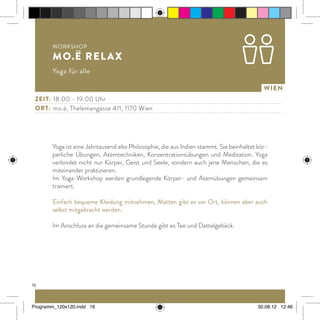 16
Wien
Yoga ist eine Jahrtausend alte Philosophie, die aus Indien stammt. Sie beinhaltet kör-
perliche Übungen, Atemtechniken, Konzentrationsübungen und Meditation. Yoga
verbindet nicht nur Körper, Geist und Seele, sondern auch jene Menschen, die es
miteinander praktizieren.
Im Yoga-Workshop werden grundlegende Körper- und Atemübungen gemeinsam
trainiert.
Einfach bequeme Kleidung mitnehmen, Matten gibt es vor Ort, können aber auch
selbst mitgebracht werden.
Im Anschluss an die gemeinsame Stunde gibt es Tee und Dattelgebäck.
Workshop
mo.ë relax
Yoga für alle
Zeit:	 18:00 - 19:00 Uhr
ort:	 mo.ë, Thelemangasse 4/1, 1170 Wien
Programm_120x120.indd 16 30.08.12 12:46
 