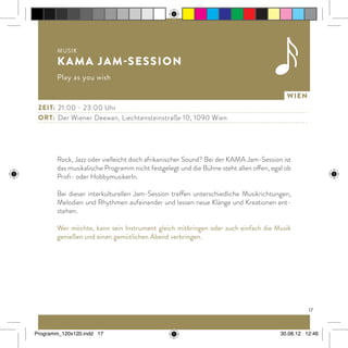 17
Wien
Rock, Jazz oder vielleicht doch afrikanischer Sound? Bei der KAMA Jam-Session ist
das musikalische Programm nicht festgelegt und die Bühne steht allen offen, egal ob
Profi- oder HobbymusikerIn.
Bei dieser interkulturellen Jam-Session treffen unterschiedliche Musikrichtungen,
Melodien und Rhythmen aufeinander und lassen neue Klänge und Kreationen ent-
stehen.
Wer möchte, kann sein Instrument gleich mitbringen oder auch einfach die Musik
genießen und einen gemütlichen Abend verbringen.
Zeit:	 21:00 - 23:00 Uhr
ort:	 Der Wiener Deewan, Liechtensteinstraße 10, 1090 Wien
Musik
KAMA Jam-Session
Play as you wish
Programm_120x120.indd 17 30.08.12 12:46
 