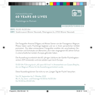niederösterreich
Die Fotografen Antoine D’Agata und Moises Saman von der Fotoagentur Magnum
Photos haben sechs Flüchtlinge begleitet und sie in ihrem persönlichen Umfeld
portraitiert. Die dabei entstandenen Fotografien erzählen die verschiedenen Ge-
schichten und Schicksale von Menschen, die in den vergangenen 60 Jahren Schutz
in unterschiedlichen Ländern Europas gefunden haben.
Die Ausstellung ist anlässlich des 60-jährigen Jubiläums der Genfer Flüchtlingskon-
vention 2011 entstanden und reist seitdem quer durch Europa.
15:00 Uhr Führung durch „60 years 60 lives“ in Anwesenheit von Zuzana Brejcha,
die von Magnum Photos für die Ausstellung portraitiert wurde.
Diese Ausstellung können Sie nicht nur am „Langen Tag der Flucht“ besuchen:
Von 19. September bis 7. Oktober 2012
Mi, Fr, Sa, Sonn- und Feiertage 10:00 bis 16:00 Uhr
Do 10:00 bis 20:00 Uhr
ZEit:	 10:00-16:00 Uhr
ort:	 Stadtmuseum Wiener Neustadt, Petersgasse 2a, 2700 Wiener Neustadt
Fotoausstellung
60 years 60 lives
Flüchtlinge im Portrait
19
Programm_120x120.indd 19 30.08.12 12:46
 