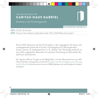 20
niederösterreich
Rund 3.000 Menschen auf der Flucht haben in den vergangenen 20 Jahren eine
vorübergehende Unterkunft im Caritas-Flüchtlingshaus St. Gabriel gefunden.
Zurzeit wohnen 75 AsylwerberInnen in St. Gabriel. Die Flüchtlingsunterkunft ist
auch dafür ausgestattet, Menschen mit schwerer Erkrankung und besonderen Be-
dürfnissen aufzunehmen.
Am Tag der offenen Tür gibt es die Möglichkeit, mit den BewohnerInnen aus aller
Herren Länder ins Gespräch zu kommen. Zu jeder vollen Stunde gibt es eine Führung
durchs Haus. Im Anschluss kann man am Buffet Speisen aus verschiedenen Ländern
verkosten.
Zeit:	 10:00-16:00 Uhr
ort:	 Caritas-Haus Gabriel, Gabrielerstraße 171/2, 2344 Maria Enzersdorf
Tag der offenen Tür
Caritas-Haus Gabriel
Einblicke in die Flüchtlingsarbeit
Programm_120x120.indd 20 30.08.12 12:46
 