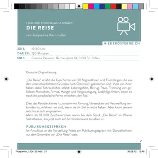 21
niederösterreich
Deutsche Originalfassung
„Die Reise“ erzählt die Geschichte von 30 MigrantInnen und Flüchtlingen, die aus
den unterschiedlichsten Gründen nach Österreich gekommen sind. Viele von ihnen
haben dabei Schreckliches erlebt: Lebensgefahr, Betrug, Raub, Trennung von ge-
liebten Menschen, Armut, Hunger und Vergewaltigung. Unzählige finden, bevor sie
noch die paradiesische Ferne erreichen, den Tod.
Dass das Paradies keines ist, sondern mit Tarnung, Verstecken und Verzweiflung ver-
bunden ist, erfahren sie bald, wenn sie ihr Ziel erreicht haben. Aber kaum jemand
möchte es sich eingestehen.
Mehr als 18.000 ZuschauerInnen waren bei dem Stück „Die Reise“ im Wiener
Volkstheater, das jetzt auch auf der Kinoleinwand zu sehen ist.
Publikumsgespräch
Im Anschluss an die Vorstellung findet ein Publikumsgespräch mit DarstellerInnen
aus dem Ensemble von „Die Reise“ statt.
Film und Publikumsgespräch
Die Reise
von Jacqueline Kornmüller
Zeit:		19:30 Uhr
dauer:	 120 Minuten
ort:		Cinema Paradiso, Rathausplatz 14, 3100 St. Pölten
Programm_120x120.indd 21 30.08.12 12:46
 