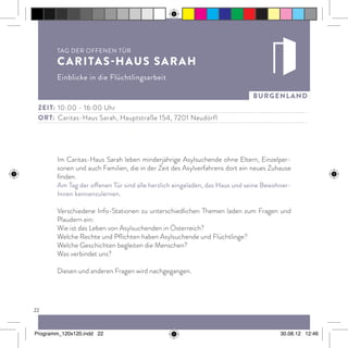 22
burgenland
Im Caritas-Haus Sarah leben minderjährige Asylsuchende ohne Eltern, Einzelper-
sonen und auch Familien, die in der Zeit des Asylverfahrens dort ein neues Zuhause
finden.
Am Tag der offenen Tür sind alle herzlich eingeladen, das Haus und seine Bewohner-
Innen kennenzulernen.
Verschiedene Info-Stationen zu unterschiedlichen Themen laden zum Fragen und
Plaudern ein:
Wie ist das Leben von Asylsuchenden in Österreich?
Welche Rechte und Pflichten haben Asylsuchende und Flüchtlinge?
Welche Geschichten begleiten die Menschen?
Was verbindet uns?
Diesen und anderen Fragen wird nachgegangen.
Tag der offenen Tür
Caritas-Haus Sarah
Einblicke in die Flüchtlingsarbeit
Zeit:	10:00 - 16:00 Uhr
ort:	 Caritas-Haus Sarah, Hauptstraße 154, 7201 Neudörfl
Programm_120x120.indd 22 30.08.12 12:46
 