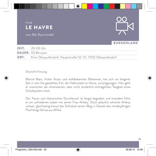 23
burgenland
Deutsche Fassung
Marcel Marx, früher Autor und wohlbekannter Bohemien, hat sich vor längerer
Zeit in sein frei gewähltes Exil, die Hafenstadt Le Havre, zurückgezogen. Hier geht
er inzwischen der ehrenwerten, aber nicht sonderlich einträglichen Tätigkeit eines
Schuhputzers nach.
Der Traum vom literarischen Durchbruch ist längst begraben und trotzdem führt
er ein zufriedenes Leben mit seiner Frau Arletty. Doch plötzlich erkrankt Arletty
schwer, gleichzeitig kreuzt das Schicksal seinen Weg in Gestalt des minderjährigen
Flüchtlings Idrissa aus Afrika.
Zeit:		20:00 Uhr
dauer:	 93 Minuten
ort:		Kino Oberpullendorf, Hauptstraße 55-57, 7350 Oberpullendorf
Film
Le Havre
von Aki Kaurismäki
Programm_120x120.indd 23 30.08.12 12:46
 