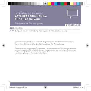 24
burgenland
VertreterInnen von SOS-Mitmensch Burgenland und der Plattform Bleiberecht
Burgenland diskutieren über Empfangsstrukturen für Asylsuchende.
Gemeinsam mit engagierten BürgerInnen, Asylsuchenden und Flüchtlingen wird den
Fragen nachgegangen, woher Unterstützung kommen und wie die burgenländische
Bevölkerung besser informiert werden kann.
Information und Diskussion
AsylwerberInnen im
Südburgenland
Einblicke in die Flüchtlingsarbeit
Zeit:	 19:00 Uhr
ort:	 Burgcafé in der Friedensburg, Rochusgasse 1, 7461 Stadtschlaining
Programm_120x120.indd 24 30.08.12 12:46
 