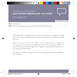 25
burgenland
Die Länder Syrien und Afghanistan kennt man vor allem aus den negativen Schlag-
zeilen. Doch welche Ereignisse haben zu den Krisen geführt und wie ist die aktuelle
Situation?
Menschen, die aus diesen Ländern fliehen mussten, beleuchten die dortigen Ent-
wicklungen. Eine Journalistin aus Afghanistan und ein Arzt aus Syrien erzählen von
ihren Eindrücken und Erfahrungen und ermöglichen interkulturellen Austausch so-
wie interessante Diskussionen.
Dazu gibt es ein Rahmenprogramm mit Fotoausstellung, kulinarischen Köstlichkei-
ten und Musik.
Zeit:	 18:00 Uhr
ort:	 Pfarrheim Mattersburg, Hauptstraße 15, 7210 Mattersburg
Information und Diskussion
Aus gutem Grund bin ich hier
Erfahrungsberichte
Programm_120x120.indd 25 30.08.12 12:46
 