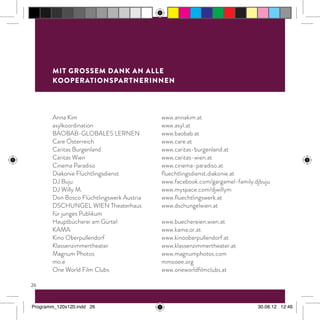 26
Anna Kim	 www.annakim.at
asylkoordination	www.asyl.at
BAOBAB-GLOBALES LERNEN	 www.baobab.at
Care Österreich	 www.care.at
Caritas Burgenland	 www.caritas-burgenland.at
Caritas Wien	 www.caritas-wien.at
Cinema Paradiso	 www.cinema-paradiso.at
Diakonie Flüchtlingsdienst	 fluechtlingsdienst.diakonie.at
DJ Buju 	 www.facebook.com/gargamel-family.djbuju
DJ Willy M.	 www.myspace.com/djwillym
Don Bosco Flüchtlingswerk Austria	 www.fluechtlingswerk.at
DSCHUNGEL WIEN Theaterhaus 	 www.dschungelwien.at
für junges Publikum
Hauptbücherei am Gürtel 	 www.buechereien.wien.at
KAMA	www.kama.or.at
Kino Oberpullendorf	 www.kinooberpullendorf.at
Klassenzimmertheater	www.klassenzimmertheater.at
Magnum Photos	 www.magnumphotos.com
mo.ë 	 mmooee.org
One World Film Clubs	 www.oneworldfilmclubs.at
mit grossem dank an alle
kooperationspartnerinnen
Programm_120x120.indd 26 30.08.12 12:46
 