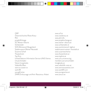 ORF	www.orf.at
Österreichisches Rotes Kreuz	 www.roteskreuz.at	
Phil	www.phil.info
projektXchange	www.projektxchange.at
SC Wiener Viktoria	 www.wiener-viktoria.at
Schikaneder 	 www.schikaneder.at
SOS Mitmensch Burgenland	 www.sosmitmensch-bgld.at
Stadtmuseum Wiener Neustadt	 stadtmuseum.wiener-neustadt.at
Susanne Scholl	 www.susannescholl.at
Theaterbrett	www.theaterbrett.at
Top Kino	 www.topkino.at
United Nations Information Service UNIS Vienna	 www.unis.unvienna.org
Ursula Schaden	 members.aon.at/uschaden
Verein living books	 livingbooks.at
Volkshilfe Wien	 www.volkshilfe-wien.at
wenn es soweit ist	 www.wennessoweitist.com
werk 89	 www.werk89.com
youngCaritas	www.youngcaritas.at
ZARA Zivilcourage und Anti-Rassismus-Arbeit	 www.zara.or.at
Programm_120x120.indd 27 30.08.12 12:46
 
