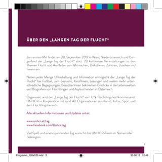 Zum ersten Mal findet am 28. September 2012 in Wien, Niederösterreich und Bur-
genland der „Lange Tag der Flucht“ statt. 20 kostenlose Veranstaltungen zu den
Themen Flucht und Asyl laden zum Mitmachen, Diskutieren, Zuhören, Zusehen und
Feiern ein.
Neben jeder Menge Unterhaltung und Information ermöglicht der „Lange Tag der
Flucht“ bei Fußball, Jam-Sessions, Kinofilmen, Lesungen und vielem mehr unter-
schiedliche Begegnungen. BesucherInnen bekommen Einblicke in die Lebenswelten
und Biografien von Flüchtlingen und Asylsuchenden in Österreich.
Organisiert wird der „Lange Tag der Flucht“ vom UN-Flüchtlingshochkommissariat
UNHCR in Kooperation mit rund 40 Organisationen aus Kunst, Kultur, Sport und
dem Flüchtlingsbereich.
Alle aktuellen Informationen und Updates unter:
www.unhcr.at/tag
www.facebook.com/Unhcr.tag
Viel Spaß und einen spannenden Tag wünscht das UNHCR-Team im Namen aller
Beteiligten.
Über den „Langen Tag der Flucht“
3
Programm_120x120.indd 3 30.08.12 12:46
 