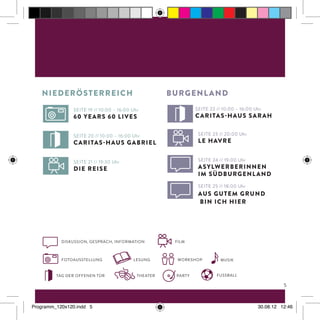 burgenlandniederösterreich
Fotoausstellung
tag der offenen tür theater fussball
Musikworkshop
diskussion, GespräcH, Information
lesung
Film
Seite 19 // 10:00 – 16:00 Uhr
60 years 60 lives
Seite 21 // 19:30 Uhr
die reise
Seite 20 // 10:00 – 16:00 Uhr
Caritas-Haus Gabriel
Seite 23 // 20:00 Uhr
Le Havre
Seite 25 // 18:00 Uhr
Aus gutem Grund
bin ich hier
Seite 24 // 19:00 Uhr
AsylwerberInnen
im Südburgenland
Seite 22 // 10:00 – 16:00 Uhr
Caritas-Haus Sarah
n
Party
5
Programm_120x120.indd 5 30.08.12 12:46
 