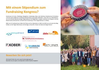 Mit einem Stipendium zum
Fundraising Kongress?
Gemeinsam mit atms, TeleDialog, DialogDirect, DataDialog, Kober, dem Bankhaus Schelhammer & Schattera
und wort-stark vergibt der Fundraising Verband dieses Jahr wieder Stipendien. Unser Ziel ist es, MitarbeiterIn-
nen von kleineren gemeinnützigen Organisationen die Möglichkeit zu geben, kostenlos am Kongress und den
Masterclasses teilzunehmen und damit das Fundraising in ihren Organisationen zu stärken.
Mehr als 25 FundraiserInnen haben die Chance auf ein Stipendium im Wert von 820 Euro und somit die Mög-
lichkeit, an drei Tagen Workshops und Vorträge zu besuchen. Nutzen Sie diese einmalige Chance!
Bewerben Sie sich jetzt!
Alle Details finden Sie unter www.fundraisingkongress.at.
Bewerben Sie sich gleich, die Stipendien werden laufend vergeben!
7
 