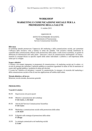 Mod. B5 Programma evento RES Rev.1 del 17/12/2018 Pag. 1 di 3
WORKSHOP
MARKETING E COMUNICAZIONE SOCIALE PER LA
PROMOZIONE DELLA SALUTE
11 ottobre 2019
organizzato da
ISTITUTO SUPERIORE DI SANITÀ
Dipartimento di Neuroscienze
Servizio Comunicazione Scientifica
Rilevanza
Il workshop intende promuovere l’approccio del marketing e della comunicazione sociale, per aumentare
l’efficacia delle iniziative volte a tutelare la salute dei cittadini. Tale iniziativa intende sottolineare la
centralità della comunicazione efficace nella promozione della salute e nella ricerca scientifica, in quanto la
diffusione di informazioni utili sulla salute - attraverso i mezzi di comunicazione multimediali e di massa -
aumenta la consapevolezza su specifici aspetti della salute individuale e collettiva e sull’importanza della
salute per lo sviluppo.
Scopo e obiettivi
L’Istituto è da sempre impegnato in programmi di comunicazione e di marketing sociale per la salute e si
avvale di strategie per informare l’opinione pubblica su questioni riguardanti la salute al fine di mantenere al
centro dell’agenda pubblica i problemi di salute più̀ rilevanti.
L’evento ha l’obiettivo di introdurre i concetti, le caratteristiche, le strategie e le tecniche del marketing e
della comunicazione sociale al fine di una loro applicazione all’ambito della salute.
Metodo didattico o di lavoro
Relazioni, tavola rotonda, discussione generale
PROGRAMMA
Venerdì 11 ottobre
08.30 Registrazione dei partecipanti
09.00 Obiettivi e presentazione del workshop
P. De Castro, A. De Santi
09.30 Attività del Servizio Comunicazione Scientifica
P. De Castro
09.50 Marketing e comunicazione sociale nella promozione della salute
A. De Santi
10.10 Il digitale nelle strategie di promozione della salute
P. Sbraga
10.30 La strategia comunicativa nel marketing sociale
S. Cedri
 