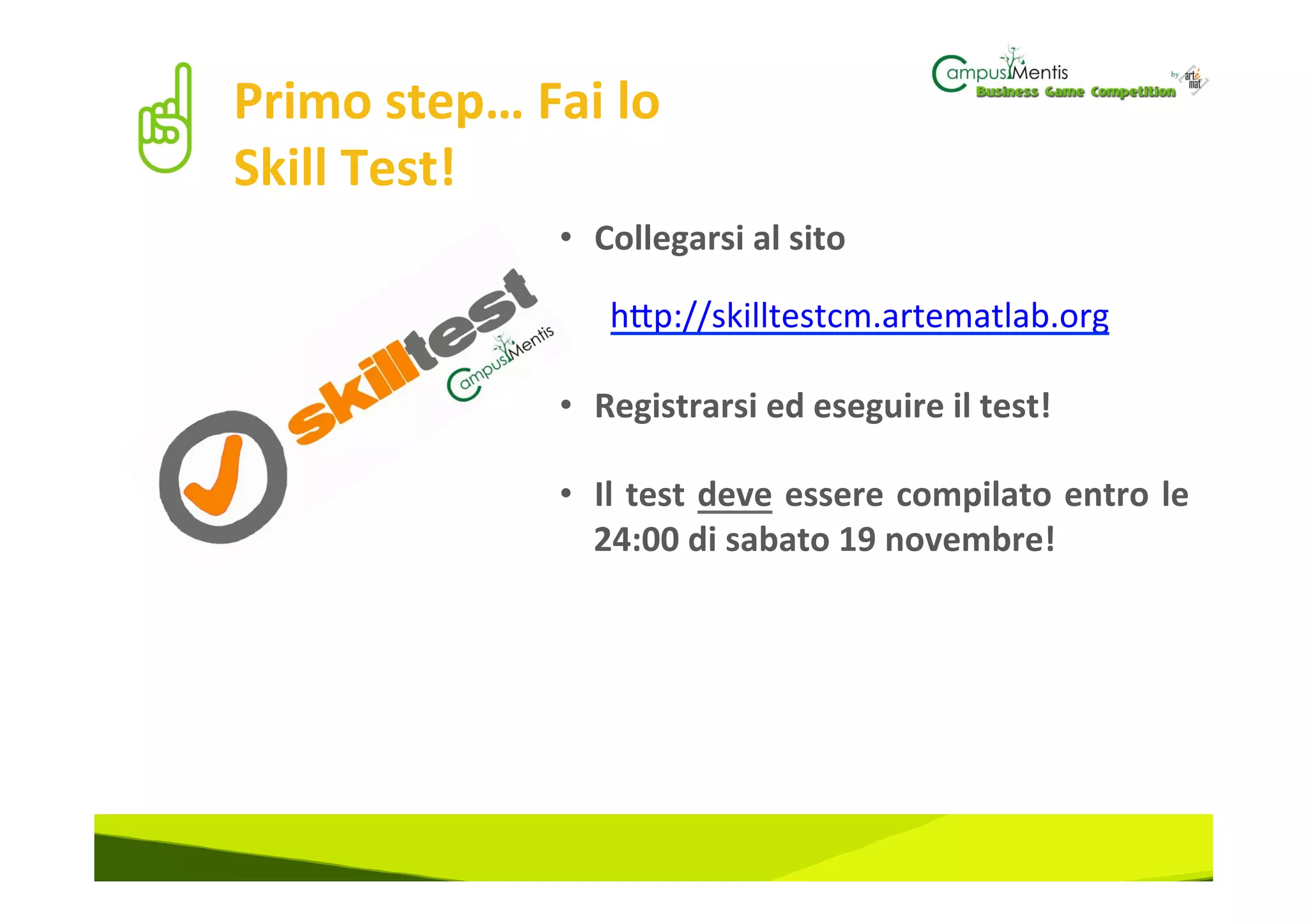 Primo	
  step…	
  Fai	
  lo	
  
Skill	
  Test!	
  
                      •  Collegarsi	
  al	
  sito	
  	
  
                      	
  
                      	
  	
  	
  	
  	
  	
  h#p://skilltestcm.artematlab.org	
  
                      	
  
                      •  Registrarsi	
  ed	
  eseguire	
  il	
  test!	
  

                      •  Il	
   test	
   deve	
   essere	
   compilato	
   entro	
   le	
  
                         24:00	
  di	
  sabato	
  19	
  novembre!	
  
 