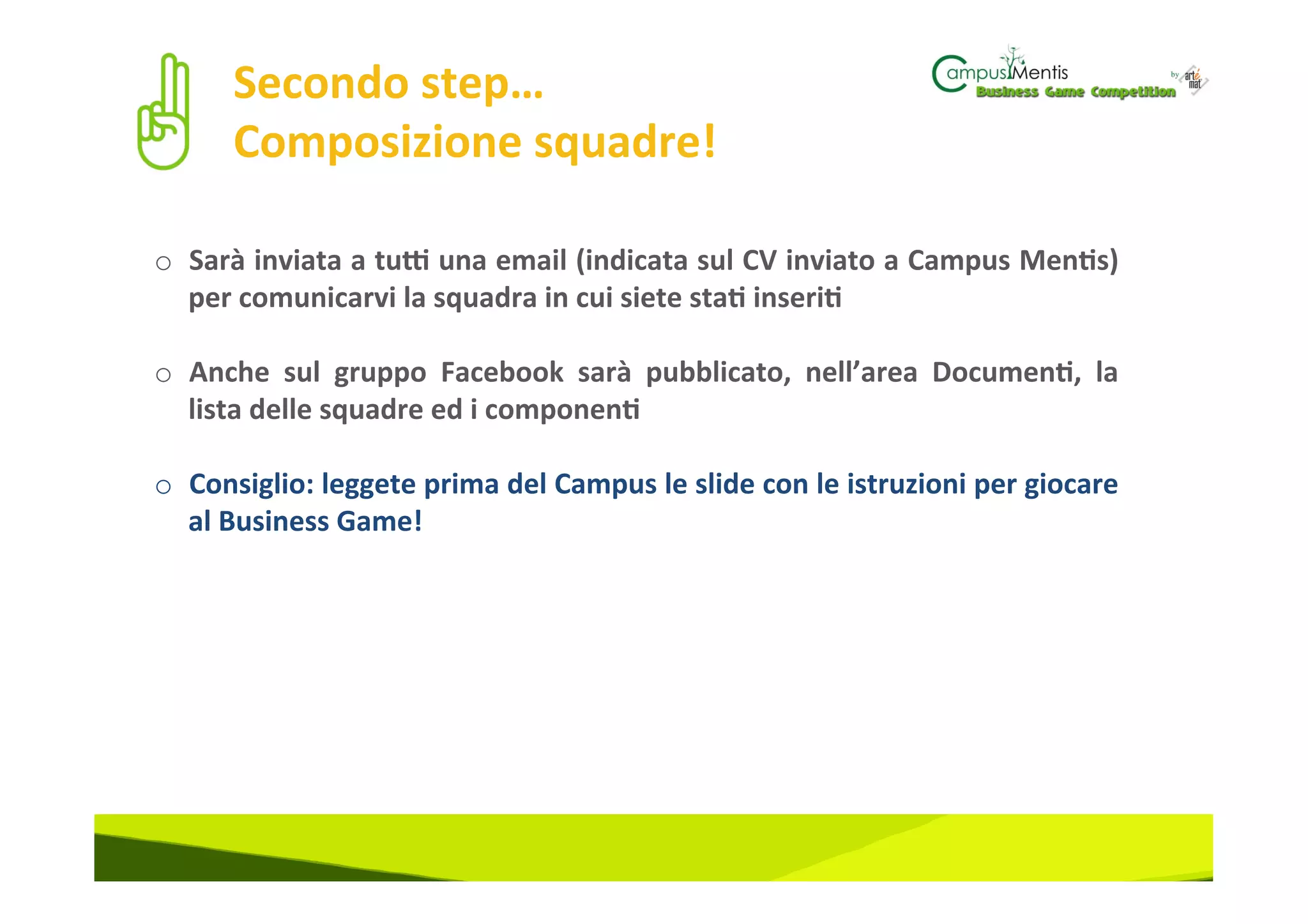 Secondo	
  step…	
  	
  
         Composizione	
  squadre!	
  

o  Sarà	
  inviata	
  a	
  tuJ	
  una	
  email	
  (indicata	
  sul	
  CV	
  inviato	
  a	
  Campus	
  Men3s)	
  
   per	
  comunicarvi	
  la	
  squadra	
  in	
  cui	
  siete	
  sta3	
  inseri3	
  

o  Anche	
   sul	
   gruppo	
   Facebook	
   sarà	
   pubblicato,	
   nell’area	
   Documen3,	
   la	
  
     lista	
  delle	
  squadre	
  ed	
  i	
  componen3	
  
	
  
o  Consiglio:	
  leggete	
  prima	
  del	
  Campus	
  le	
  slide	
  con	
  le	
  istruzioni	
  per	
  giocare	
  
     al	
  Business	
  Game!	
  
	
  
 