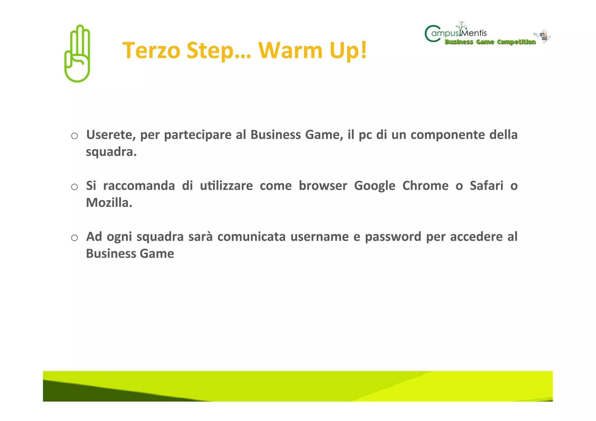 Terzo	
  Step…	
  Warm	
  Up!	
  


o  Userete,	
  per	
  partecipare	
  al	
  Business	
  Game,	
  il	
  pc	
  di	
  un	
  componente	
  della	
  
   squadra.	
  

o  Si	
   raccomanda	
   di	
   u3lizzare	
   come	
   browser	
   Google	
   Chrome	
   o	
   Safari	
   o	
  
   Mozilla.	
  	
  

o  Ad	
  ogni	
  squadra	
  sarà	
  comunicata	
  username	
  e	
  password	
  per	
  accedere	
  al	
  
     Business	
  Game	
  
	
  
 