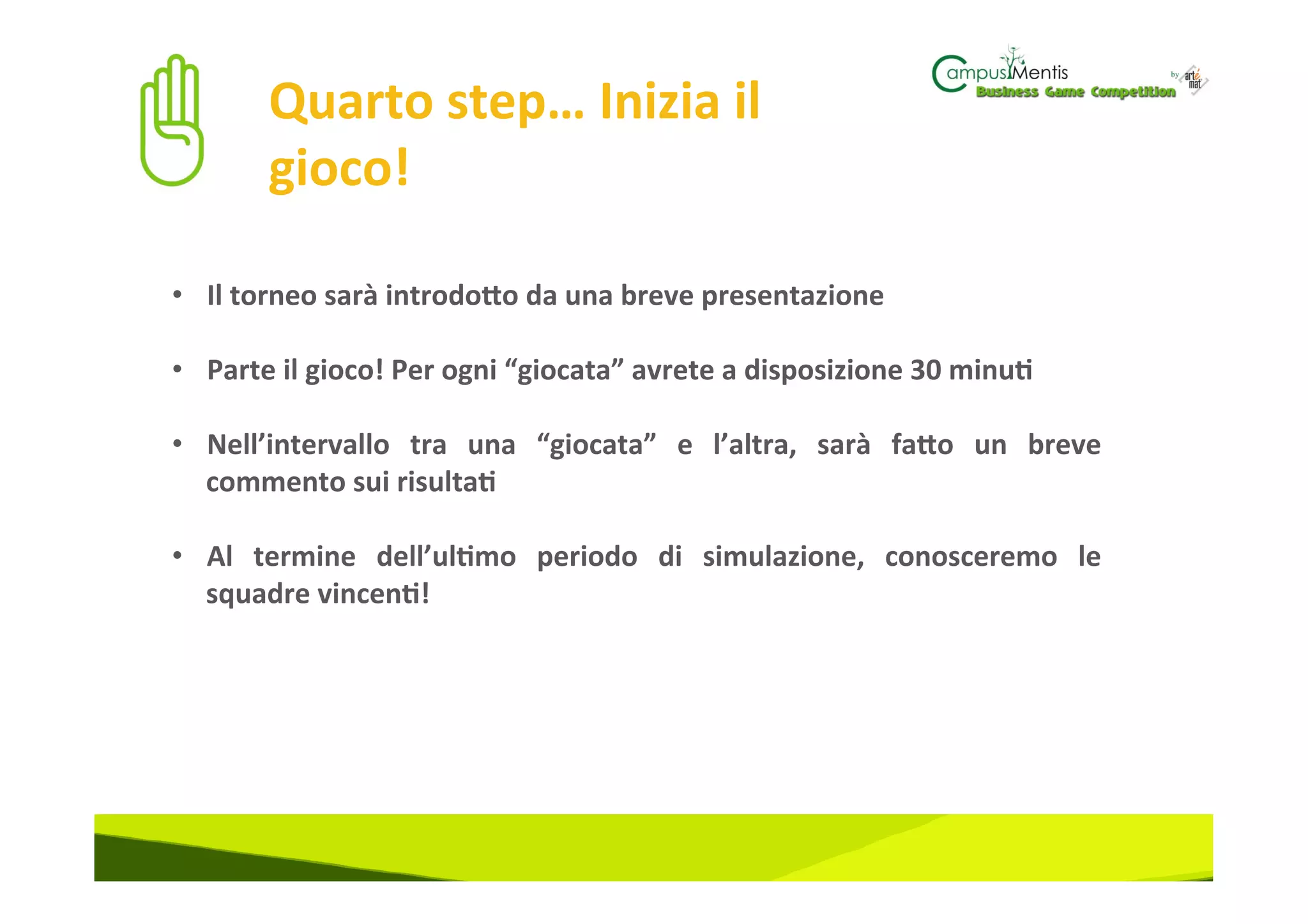 Quarto	
  step…	
  Inizia	
  il	
  
           gioco!	
  

•  Il	
  torneo	
  sarà	
  introdoZo	
  da	
  una	
  breve	
  presentazione	
  	
  

•  Parte	
  il	
  gioco!	
  Per	
  ogni	
  “giocata”	
  avrete	
  a	
  disposizione	
  30	
  minu3	
  

•  Nell’intervallo	
   tra	
   una	
   “giocata”	
   e	
   l’altra,	
   sarà	
   faZo	
   un	
   breve	
  
   commento	
  sui	
  risulta3	
  	
  

•  Al	
   termine	
   dell’ul3mo	
   periodo	
   di	
   simulazione,	
   conosceremo	
   le	
  
   squadre	
  vincen3!	
  
 