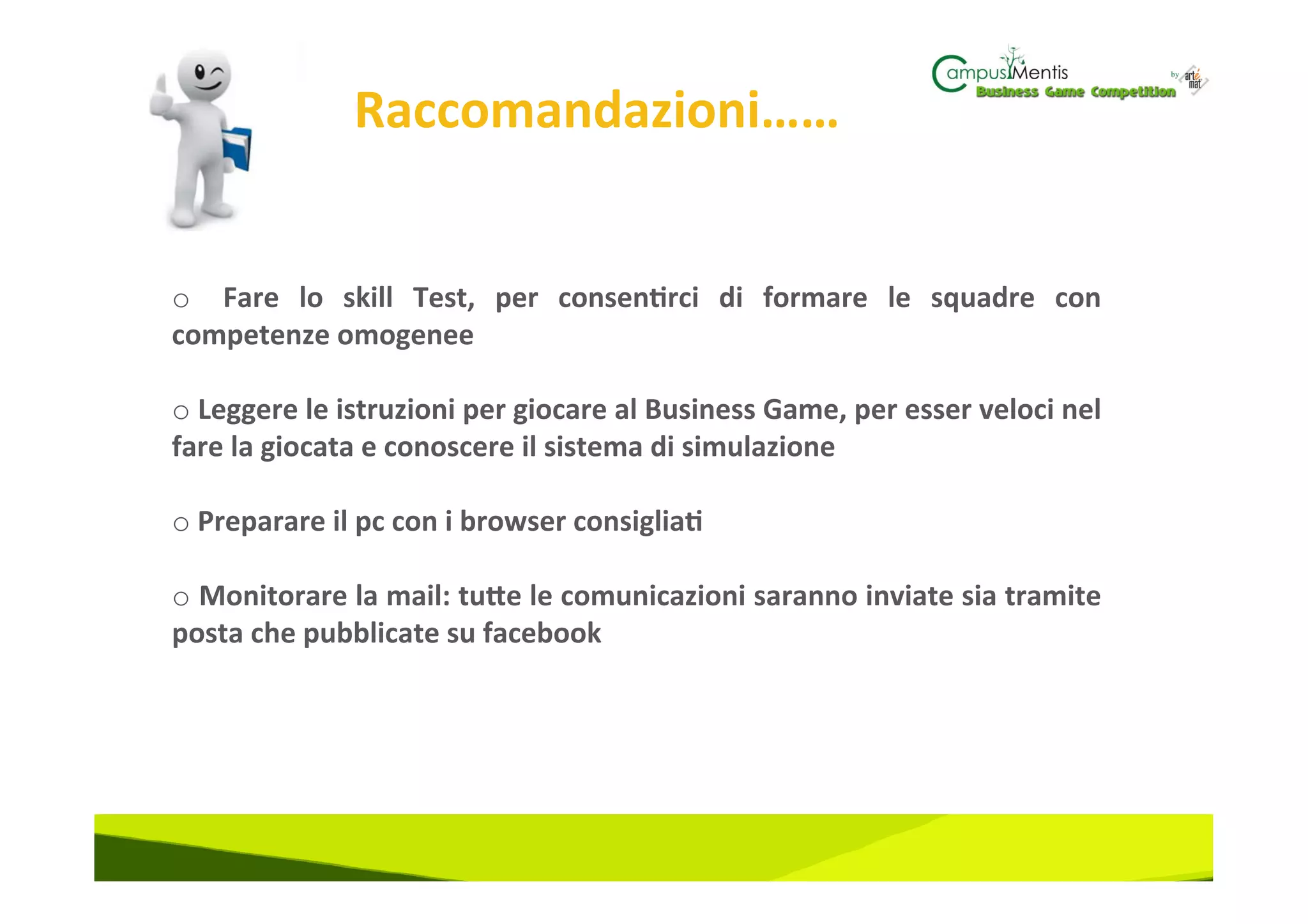 Raccomandazioni……	
  

	
  
o  	
   Fare	
   lo	
   skill	
   Test,	
   per	
   consen3rci	
   di	
   formare	
   le	
   squadre	
   con	
  
competenze	
  omogenee	
  

o 	
  Leggere	
  le	
  istruzioni	
  per	
  giocare	
  al	
  Business	
  Game,	
  per	
  esser	
  veloci	
  nel	
  
fare	
  la	
  giocata	
  e	
  conoscere	
  il	
  sistema	
  di	
  simulazione	
  

o 	
  Preparare	
  il	
  pc	
  con	
  i	
  browser	
  consiglia3	
  

o 	
  Monitorare	
  la	
  mail:	
  tuZe	
  le	
  comunicazioni	
  saranno	
  inviate	
  sia	
  tramite	
  
posta	
  che	
  pubblicate	
  su	
  facebook	
  

	
  
 