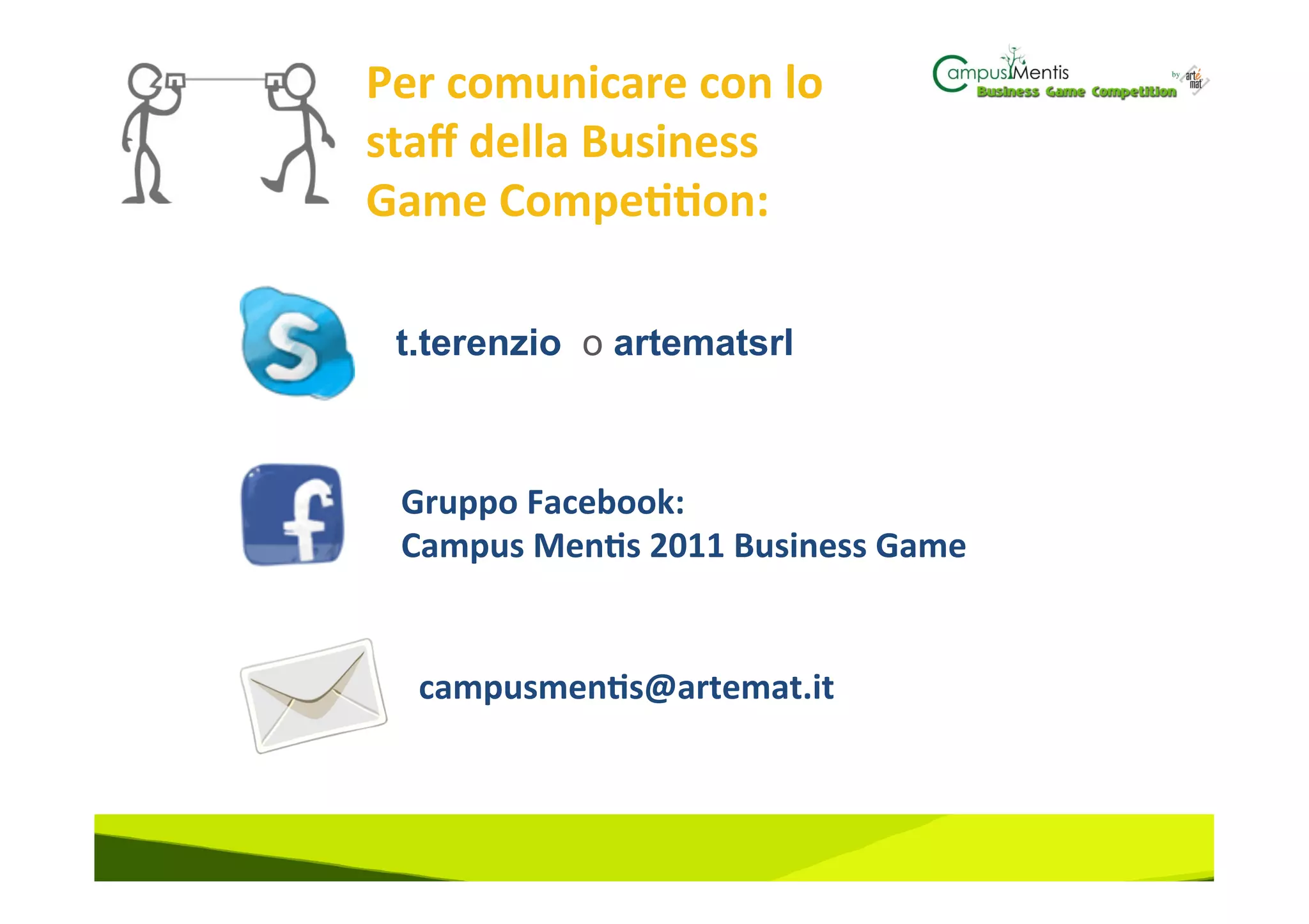 Per	
  comunicare	
  con	
  lo	
  
staﬀ	
  della	
  Business	
  
Game	
  Compe33on:	
  

  t.terenzio o artematsrl



  Gruppo	
  Facebook:	
  	
  
  Campus	
  Men3s	
  2011	
  Business	
  Game	
  


   campusmen3s@artemat.it	
  
 