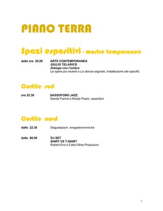 PIANO TERRA
Spazi espositivi - mostre temporanee
dalle ore 20.00   ARTE CONTEMPORANEA
                  GIULIO TELARICO
                  Dialogo con l’ombra
                  Le opere più recenti e La stanza segnata, installazione site specific




Cortile sud
ore 22.30         SASSOFONO JAZZ
                  Nando Farina e Nicola Pisani, sassofoni




Cortile nord
dalle 22.30       Degustazioni enogastronomiche


dalle 00.00       DJ SET
                  SHIRT VS T-SHIRT
                  Robert Eno e Fabio Nirta Produzioni




                                                                                          2
 