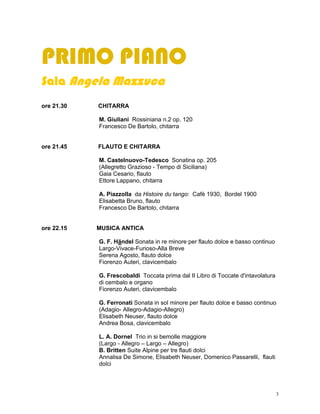 PRIMO PIANO
Sala Angela Mazzuca
ore 21.30   CHITARRA

            M. Giuliani Rossiniana n.2 op. 120
            Francesco De Bartolo, chitarra


ore 21.45   FLAUTO E CHITARRA

            M. Castelnuovo-Tedesco Sonatina op. 205
            (Allegretto Grazioso - Tempo di Siciliana)
            Gaia Cesario, flauto
            Ettore Lappano, chitarra

            A. Piazzolla da Histoire du tango: Cafè 1930, Bordel 1900
            Elisabetta Bruno, flauto
            Francesco De Bartolo, chitarra


ore 22.15   MUSICA ANTICA

            G. F. Händel Sonata in re minore per flauto dolce e basso continuo
            Largo-Vivace-Furioso-Alla Breve
            Serena Agosto, flauto dolce
            Fiorenzo Auteri, clavicembalo

            G. Frescobaldi Toccata prima dal II Libro di Toccate d'intavolatura
            di cembalo e organo
            Fiorenzo Auteri, clavicembalo

            G. Ferronati Sonata in sol minore per flauto dolce e basso continuo
            (Adagio- Allegro-Adagio-Allegro)
            Elisabeth Neuser, flauto dolce
            Andrea Bosa, clavicembalo

            L. A. Dornel Trio in si bemolle maggiore
            (Largo - Allegro – Largo – Allegro)
            B. Britten Suite Alpine per tre flauti dolci
            Annalisa De Simone, Elisabeth Neuser, Domenico Passarelli, flauti
            dolci




                                                                                  3
 