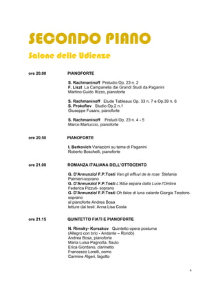 SECONDO PIANO
Salone delle Udienze
ore 20.00   PIANOFORTE

            S. Rachmaninoff Preludio Op. 23 n. 2
            F. Liszt La Campanella dai Grandi Studi da Paganini
            Martino Guido Rizzo, pianoforte

            S. Rachmaninoff Etude Tableaux Op. 33 n. 7 e Op.39 n. 6
            S. Prokofiev Studio Op.2 n.1
            Giuseppe Fusaro, pianoforte

            S. Rachmaninoff Preludi Op. 23 n. 4 - 5
            Marco Martuccio, pianoforte


ore 20.50   PIANOFORTE

            I. Berkovich Variazioni su tema di Paganini
            Roberto Boschelli, pianoforte


ore 21.00   ROMANZA ITALIANA DELL’OTTOCENTO

            G. D'Annunzio/ F.P.Tosti Van gli effluvi de le rose Stefania
            Palmieri-soprano
            G. D'Annunzio/ F.P.Tosti L'Alba separa dalla Luce l'Ombra
            Federica Pizzuti- soprano
            G. D'Annunzio/ F.P.Tosti Oh falce di luna calante Giorgia Teodoro-
            soprano
            al pianoforte Andrea Bosa
            letture dai testi: Anna Lisa Costa


ore 21.15   QUINTETTO FIATI E PIANOFORTE

            N. Rimsky- Korsakov Quintetto opera postuma
            (Allegro con brio - Andante – Rondò)
            Andrea Bosa, pianoforte
            Maria Luisa Pagnotta, flauto
            Erica Giordano, clarinetto
            Francesco Lorelli, corno
            Carmine Algeri, fagotto


                                                                             4
 