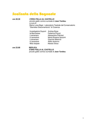 Scalinata della Bagnante
ore 20.30   C'ERA FOLLA AL CASTELLO
            piccolo giallo comico surreale di Jean Tardieu
            a cura di
            Maria Luisa Bigai - Laboratorio Teatrale del Conservatorio
            “Stanislao Giacomantonio” di Cosenza

            Investigatore Dupont Andrea Bosa
            la Baronessa         Federica Pizzuti
            I cameriera          Alessandra Palmieri
            II cameriera         Maria Rosaria Spizzirri
            I cameriere          Giacinto Maiorca
            II cameriere         Attilio Iantorno
            Miss Issipee         Alessio Sisca

ore 23.00   REPLICA
            C'ERA FOLLA AL CASTELLO
            piccolo giallo comico surreale di Jean Tardieu




                                                                         6
 