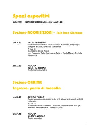 Spazi espositivi
dalle 20.00   INGRESSO LIBERO (ultimo ingresso 01.00)




Sezione ACQUISIZIONI -                              Sala Luca Giordano
                                                     ala


ore 20.30        TELE – in –VISIONE
                 Performance interattiva per raccontare, divertendo, le opere più
                 intriganti di Luca Giordano e Mattia Preti
                 A cura di
                 Compagnia Libero Teatro
                 con Francesco Aiello, Francesca Gariano, Paolo Mauro, Graziella
                 Spadafora




ore 22.30        REPLICA
                 TELE – in –VISIONE
                 Performance interattiva




Sezione CARIME
Ingresso, punto di raccolta

ore 20.45       OLTRE IL VISIBILE
                Percorso guidato alla scoperta dei tanti affascinanti segreti custoditi
                dalle tele
                A cura di
                Valentina Cosco, Francesca Cannataro, Gemma-Anais Principe,
                Manuela Alessia Pisano, Carmelo Cipriani


ore 21.45        REPLICA
                 OLTRE IL VISIBILE
                 Percorso guidato

                                                                                          7
 