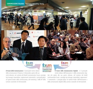 COMUNICAZIONE ITALIANA Experience. Networking. Sharing.




                                       COMUNICAZIONE                                                       DIGITALE

                                                                      2013WORLD
                                                                      COMMUNICATION
Il Forum della Comunicazione è il principale evento italiano          ROME, PALAZZO DEI CONGRESSI
                                                                                                  Il Forum della Comunicazione Digitale è il principale
della comunicazione d’impresa e istituzionale, giunto alla sua                                    evento italiano dell’innovazione e della comunicazione digi-
sesta edizione, nel contesto del World Communication Forum coinvolge tale che giunto alla sua quarta edizione, nel contesto del World
top manager, imprenditori, rappresenanti istituzionali e i principali player Communication Forum coinvolge top manager, imprenditori, rappresenan-
ed opinion leader della comunicazione, del marketing e delle RP dello ti istituzionali e i principali player ed opinion leader dell’innovazione e
scenario nazionale ed internazionale.                                                della comunicazione digitale dello scenario nazionale ed internazionale.
 