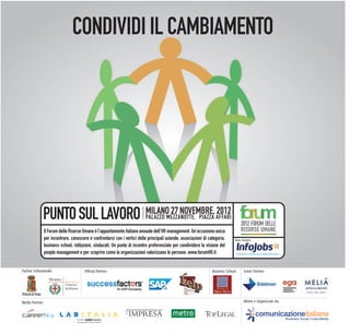 CONDIVIDI IL CAMBIAMENTO




               PUNTO SUL LAVORO MILANO 27 NOVEMBRE, 2012                     PALAZZO MEZZANOTTE, PIAZZA AFFARI
                                                                                                                                       2012 FORUM DELLE
                 Il Forum delle Risorse Umane è l’appuntamento italiano annuale dell’HR management. Un’occasione unica                 RISORSE UMANE
                 per incontrare, conoscere e confrontarsi con i vertici delle principali aziende, associazioni di categoria,       Main Partner:
                 business school, istituzioni, sindacati. Un punto di incontro preferenziale per condividere la visione del
                 people management e per scoprire come le organizzazioni valorizzano le persone. www.forumHR.it


Partner Istituzionale:                   Official Partner:                                                          Business School:      Event Partner:




Media Partner:                                                                                                                           Ideato e organizzato da:


                                                                                                                                                   comunicazioneitaliana
                                                                                                                                                                    Business Social Cross-Media
 