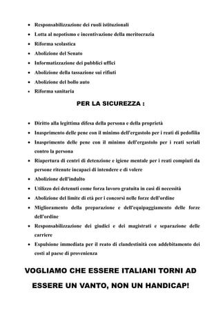  Responsabilizzazione dei ruoli istituzionali
 Lotta al nepotismo e incentivazione della meritocrazia
 Riforma scolastica
 Abolizione del Senato
 Informatizzazione dei pubblici uffici
 Abolizione della tassazione sui rifiuti
 Abolizione del bollo auto


Riforma sanitaria

PER LA SICUREZZA :
 Diritto alla legittima difesa della persona e della proprietà
 Inasprimento delle pene con il minimo dell'ergastolo per i reati di pedofilia
 Inasprimento delle pene con il minimo dell'ergastolo per i reati seriali
contro la persona
 Riapertura di centri di detenzione e igiene mentale per i reati compiuti da
persone ritenute incapaci di intendere e di volere
 Abolizione dell'indulto
 Utilizzo dei detenuti come forza lavoro gratuita in casi di necessità
 Abolizione del limite di età per i concorsi nelle forze dell'ordine
 Miglioramento della preparazione e dell'equipaggiamento delle forze
dell'ordine
 Responsabilizzazione dei giudici e dei magistrati e separazione delle
carriere
 Espulsione immediata per il reato di clandestinità con addebitamento dei
costi al paese di provenienza

VOGLIAMO CHE ESSERE ITALIANI TORNI AD
ESSERE UN VANTO, NON UN HANDICAP!

 