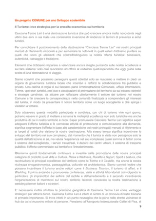 9
Un progetto COMUNE per uno Sviluppo sostenibile
Il Turismo: leva strategica per la crescita economica sul territorio
Casciana Terme Lari è una destinazione turistica che può crescere ancora molto nonostante negli
ultimi due anni vi sia stata una consistente inversione di tendenza in termini di presenze e arrivi
turistici.
Per consolidare il posizionamento della destinazione “Casciana Terme Lari” nei nostri principali
mercati di riferimento nazionali e per aumentare la notorietà in quelli esteri dobbiamo puntare su
quelli che sono gli elementi che contraddistinguono la nostra offerta turistica: benessere,
autenticità, paesaggio e tradizione.
Elementi che dobbiamo imparare a valorizzare ancora meglio puntando sulle nostre eccellenze e
sul fare sistema: solo così riusciremo ad offrire al visitatore quell’esperienza che oggi guida nella
scelta di una destinazione di viaggio.
Siamo convinti che possiamo perseguire questi obiettivi solo se riusciamo a mettere in piedi un
organo di governance turistica locale che incentivi e rafforzi la collaborazione tra pubblico e
privato. Una cabina di regia di cui facciano parte Amministrazione Comunale, ufficio informazioni,
Terme, operatori turistici, pro loco e associazioni di promozione del territorio da cui escano obiettivi
e strategie condivise, da attuare per rafforzare ulteriormente il settore del turismo nel nostro
Comune e far crescere la consapevolezza nella comunità finalizzata a comprendere gli interessi
del turista, in modo da presentare il nostro territorio come un luogo accogliente e che spinga i
visitatori a tornare.
Solo attraverso questa modalità partecipata e condivisa, con chi di turismo vive ogni giorno,
potremo essere in grado di mettere a sistema le molteplici eccellenze non solo turistiche ma anche
produttive di cui il nostro territorio è ricco. Saper promuovere Casciana Terme Lari significa saper
adeguare l’offerta turistica e le connesse attività di promozione e comunicazione alla domanda,
significa segmentare l’offerta in base alle caratteristiche dei nostri principali mercati di riferimento e
ai target di turisti che visitano la nostra destinazione. Allo stesso tempo significa incentivare lo
sviluppo del territorio nel suo complesso, dal momento che il turista in visita non percepisce solo la
qualità dell’attrazione in sé, ma valuta l’esperienza nel suo complesso quale somma di fattori come
il sistema dell’accoglienza, i servizi trasversali, il decoro dei centri urbani, il sistema di trasporto
pubblico, l’offerta commerciale sul territorio e l’intrattenimento.
Riteniamo quindi fondamentale continuare a investire nella promozione delle nostre principali
categorie di prodotto quali Arte e Cultura, Relax e Wellness, Ruralità e Sapori, Sport e Natura, che
racchiudono le principali eccellenze del territorio come le Terme e il Castello, ma anche la nostra
ricchezza enogastronomica, paesaggistica, culturale ed architettonica. Siamo convinti inoltre che
possano incentivare il turismo anche settori come il Business Tourism, il turismo di affari, e il
Wedding. Il primo andando a promuovere conferenze, visite e attività laboratoriali coinvolgendo in
particolare gli imprenditori del settore del mobile e dell’arredamento e il secondo incentivando
l’organizzazione di matrimoni sul nostro territorio facendo conoscere la nostra destinazione a
wedding planner italiani e stranieri.
E’ necessario inoltre sfruttare la posizione geografica di Casciana Terme Lari come vantaggio
strategico per attrarre turisti. Casciana Terme Lari è infatti al centro di un crocevia di tratte toscane
di primaria importanza. Si trova infatti in un punto nevralgico che la pone nelle strette vicinanze di
hub da cui si muovono milioni di persone. Pensiamo all’Aeroporto Internazionale Galilei di Pisa, al
 