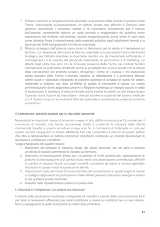 11
1. Portare a termine la riorganizzazione aziendale: acquisizione della società di gestione delle
Terme, individuando successivamente un partner privato che affianchi il Comune nella
gestione apportando i necessari capitali e le necessarie competenze per il rilancio
dell’azienda, mantenendo tuttavia un ruolo centrale e maggioritario del pubblico come
espressione del territorio nell’azienda. Questa riorganizzazione dovrà avere in ogni caso
come obiettivo finale il mantenimento della proprietà pubblica degli stabilimenti termali e la
garanzia dei livelli occupazionali e il rilancio aziendale.
2. Rilancio strategico dell’azienda come punto di riferimento per la salute e il benessere sul
territorio. La necessaria attenzione al bilancio aziendale non può essere l’unico riferimento
strategico per l’attività aziendale: è importante ripartire con gli investimenti sull’azienda, il
coinvolgimento e la crescita del personale dipendente, la promozione e il marketing. Le
attività degli ultimi due anni con la rinnovata presenza delle Terme nei contesti fieristici
internazionali va potenziata sfruttando anche le possibilità che si sono aperte con la stipula
della convenzione del prodotto turistico omogeneo: Terme di Toscana. I tre tradizionali
campi operativi delle Terme: il termale classico, la riabilitazione e il benessere termale
vanno curati e valorizzati integrando le politiche aziendali di sviluppo di questi tre settori,
mettendoli a sistema, per dare un’offerta di qualità di benessere e salute. La nostra
amministrazione dovrà adoperarsi perché la Regione mantenga gli impegni assunti in sede
di liquidazione di sostegno al settore termale anche tramite la sanità ma allo stesso tempo
l’azienda dovrà riuscire ad intercettare i mercati stranieri e nazionali del turismo medicale
con il duplice scopo di aumentare il fatturato aziendale e aumentare le presenze turistiche
sul territorio.
Il Commercio: presidio sociale per la vita della comunità
Nonostante le importanti misure di incentivo messe in atto dall’Amministrazione Comunale per il
commercio di vicinato, che hanno sicuramente ridotto e contenuto la chiusura delle attività
commerciali rispetto a quanto accedeva cinque anni fa, il commercio è fortemente in crisi per
questo occorre impegnarci in misure altrettanto forti che consentano il rilancio di questo settore
che oltre a rappresentare un settore economico importante costituisce un presidio fenomenale di
sicurezza e vivibilità per il territorio.
Voglia impegnarci con quattro misure:
1. Mantenere ed ampliare le riduzioni fiscali, dei tributi comunali, per chi apre o esercita
un’attività di piccolo commercio di vicinato sul territorio;
2. Intavolare un’interlocuzione diretta con i proprietari di fondi commerciali, agevolandone le
pratiche di ristrutturazione o di cambio d’uso verso una destinazione commerciale, affinché
in cambio di riduzioni fiscali sui propri immobili concedano gli stessi a canone agevolato
riducendo in questo modo le spese per le attività;
3. Valorizzare il ruolo dei Centri Commerciali Naturali concentrando in questi luoghi le risorse
a sostegno degli eventi di promozione e delle attività presenti costruendo sinergie e sistemi
di reti pubblico-private territoriali;
4. Investire nella riqualificazione urbana di queste aree
L’industria e l’artigianato: un settore da rilanciare
Il settore della produzione industriale e artigianale ha risentito e risente della crisi economica ed è
per tanto è necessario affiancarlo per poter contribuire a creare le condizioni per un suo rilancio.
Non ci rassegniamo a veder scomparire le nostre aree produttive.
 
